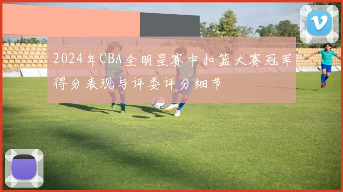 2024年CBA全明星赛中扣篮大赛冠军得分表现与评委评分细节