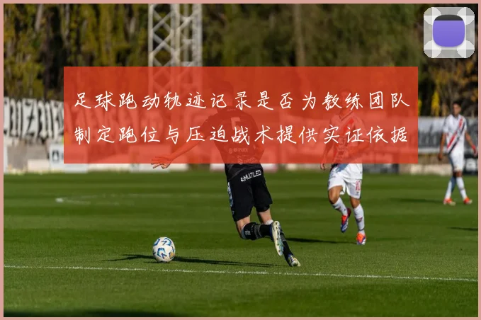 足球跑动轨迹记录是否为教练团队制定跑位与压迫战术提供实证依据
