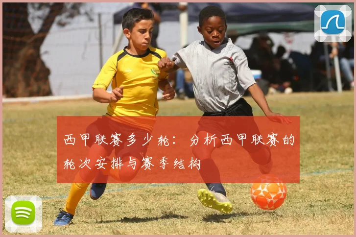 西甲联赛多少轮：分析西甲联赛的轮次安排与赛季结构